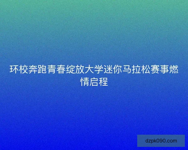 环校奔跑青春绽放大学迷你马拉松赛事燃情启程