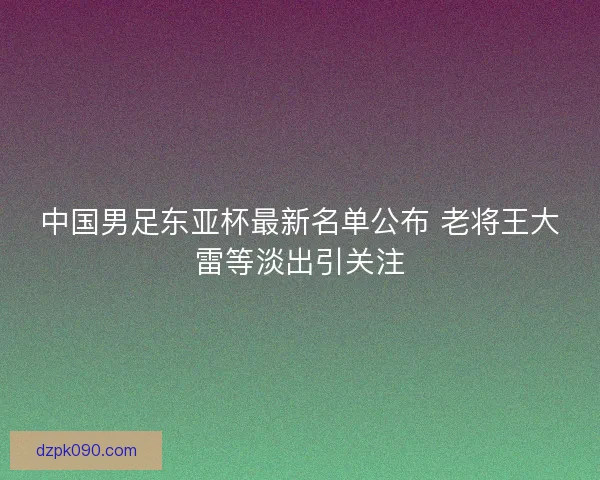 中国男足东亚杯最新名单公布 老将王大雷等淡出引关注 中国男足东亚杯最新名单公布 老将王大雷等淡出引关注