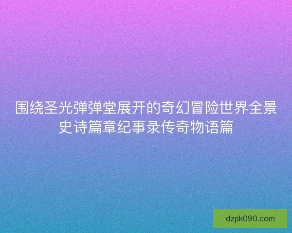 围绕圣光弹弹堂展开的奇幻冒险世界全景史诗篇章纪事录传奇物语篇 围绕圣光弹弹堂展开的奇幻冒险世界全景史诗篇章纪事录传奇物语篇