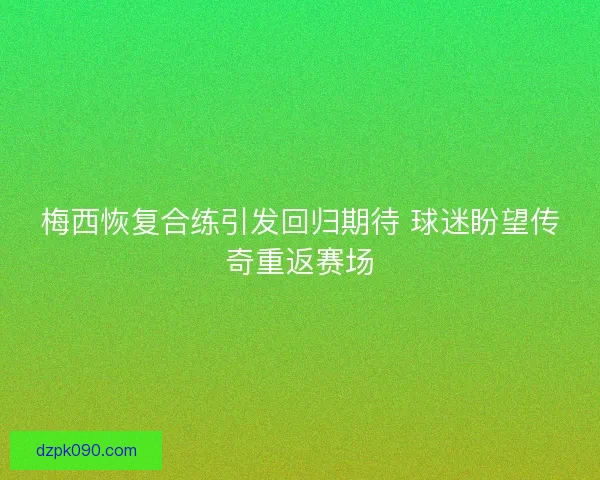 梅西恢复合练引发回归期待 球迷盼望传奇重返赛场
