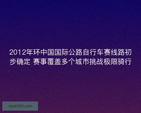 2012年环中国国际公路自行车赛线路初步确定 赛事覆盖多个城市挑战极限骑行 2012年环中国国际公路自行车赛线路初步确定 赛事覆盖多个城市挑战极限骑行