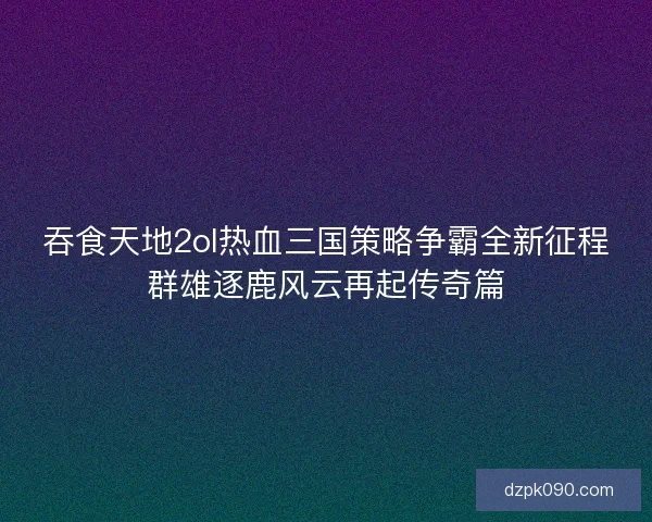 吞食天地2ol热血三国策略争霸全新征程群雄逐鹿风云再起传奇篇