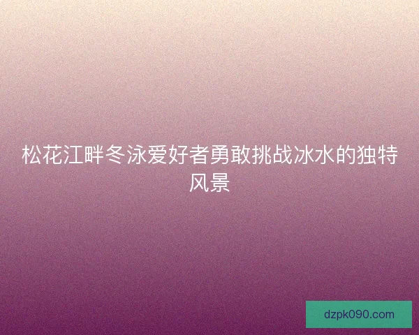 松花江畔冬泳爱好者勇敢挑战冰水的独特风景