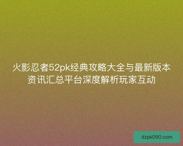 火影忍者52pk经典攻略大全与最新版本资讯汇总平台深度解析玩家互动