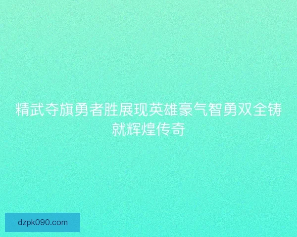 精武夺旗勇者胜展现英雄豪气智勇双全铸就辉煌传奇