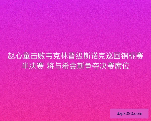 赵心童击败韦克林晋级斯诺克巡回锦标赛半决赛 将与希金斯争夺决赛席位 赵心童击败韦克林晋级斯诺克巡回锦标赛半决赛 将与希金斯争夺决赛席位