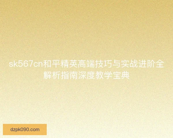 sk567cn和平精英高端技巧与实战进阶全解析指南深度教学宝典 sk567cn和平精英高端技巧与实战进阶全解析指南深度教学宝典