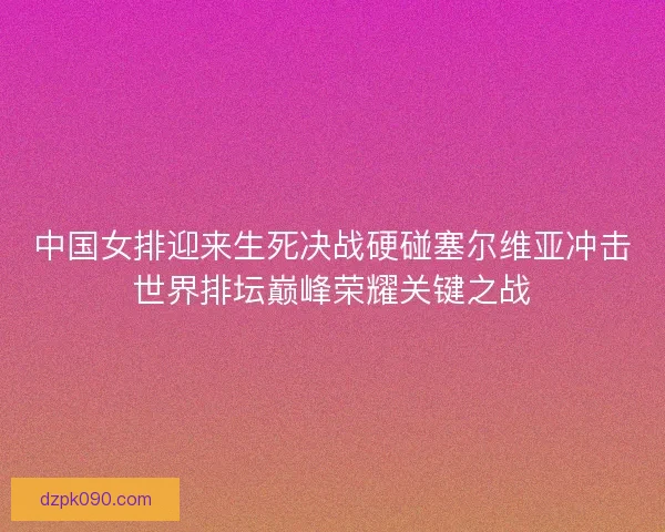 中国女排迎来生死决战硬碰塞尔维亚冲击世界排坛巅峰荣耀关键之战 中国女排迎来生死决战硬碰塞尔维亚冲击世界排坛巅峰荣耀关键之战
