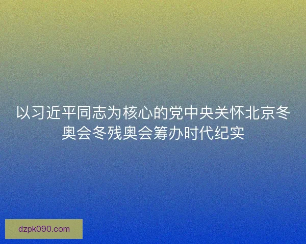以习近平同志为核心的党中央关怀北京冬奥会冬残奥会筹办时代纪实 以习近平同志为核心的党中央关怀北京冬奥会冬残奥会筹办时代纪实