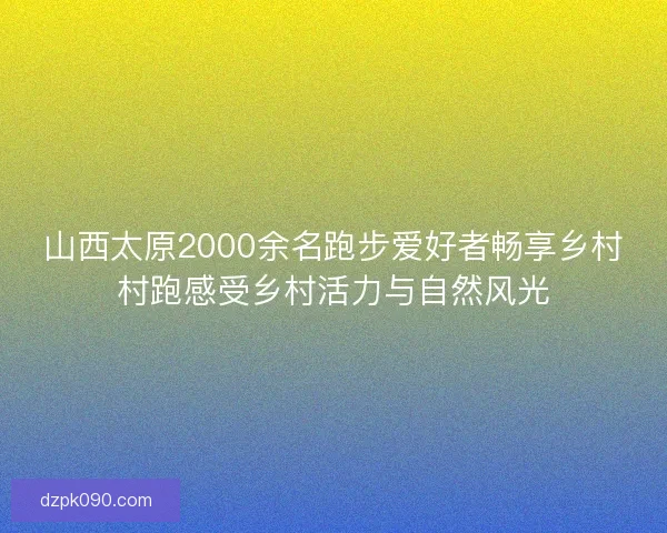 山西太原2000余名跑步爱好者畅享乡村村跑感受乡村活力与自然风光