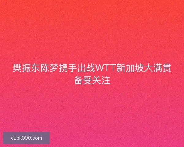 樊振东陈梦携手出战WTT新加坡大满贯备受关注 樊振东陈梦携手出战WTT新加坡大满贯备受关注