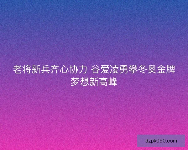 老将新兵齐心协力 谷爱凌勇攀冬奥金牌梦想新高峰