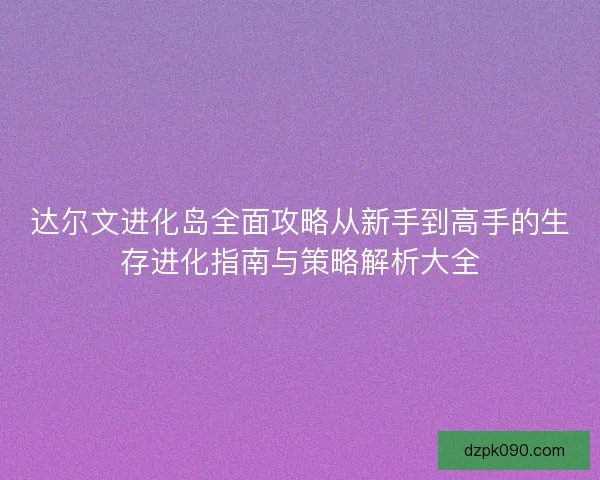 达尔文进化岛全面攻略从新手到高手的生存进化指南与策略解析大全 达尔文进化岛全面攻略从新手到高手的生存进化指南与策略解析大全