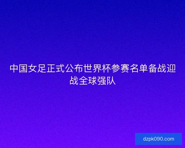 中国女足正式公布世界杯参赛名单备战迎战全球强队