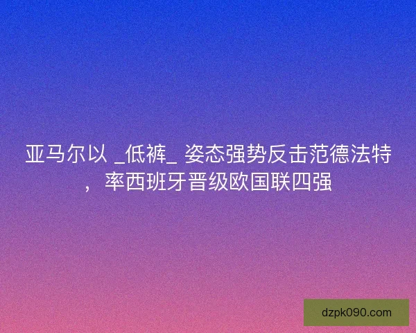 亚马尔以 _低裤_ 姿态强势反击范德法特，率西班牙晋级欧国联四强