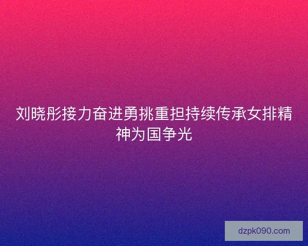 刘晓彤接力奋进勇挑重担持续传承女排精神为国争光