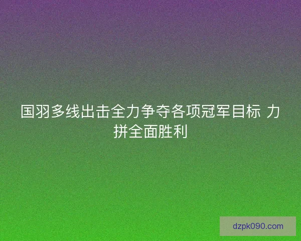 国羽多线出击全力争夺各项冠军目标 力拼全面胜利 国羽多线出击全力争夺各项冠军目标 力拼全面胜利