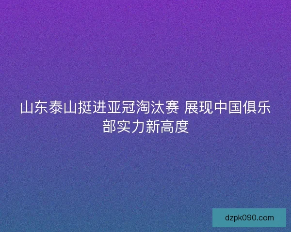 山东泰山挺进亚冠淘汰赛 展现中国俱乐部实力新高度 山东泰山挺进亚冠淘汰赛 展现中国俱乐部实力新高度