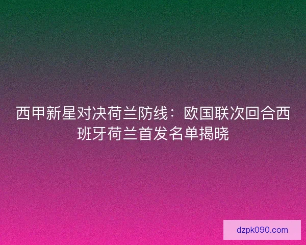 西甲新星对决荷兰防线：欧国联次回合西班牙荷兰首发名单揭晓