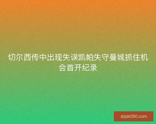 切尔西传中出现失误凯帕失守曼城抓住机会首开纪录 切尔西传中出现失误凯帕失守曼城抓住机会首开纪录