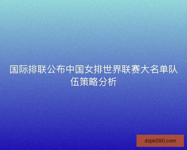 国际排联公布中国女排世界联赛大名单队伍策略分析 国际排联公布中国女排世界联赛大名单队伍策略分析