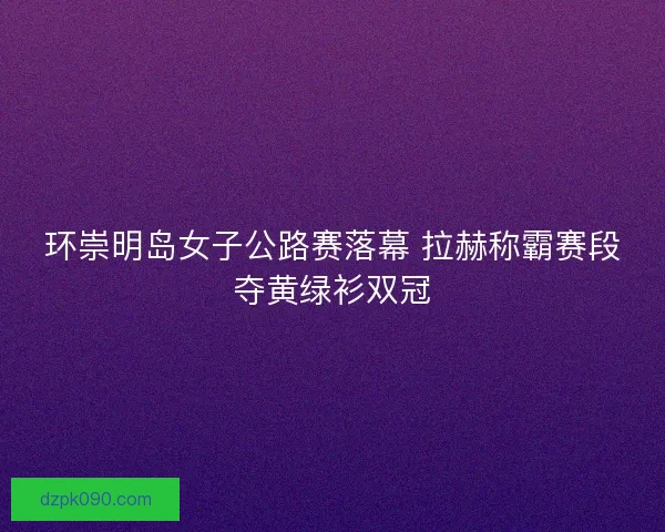 环崇明岛女子公路赛落幕 拉赫称霸赛段夺黄绿衫双冠