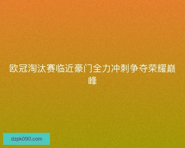 欧冠淘汰赛临近豪门全力冲刺争夺荣耀巅峰 欧冠淘汰赛临近豪门全力冲刺争夺荣耀巅峰