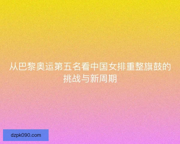 从巴黎奥运第五名看中国女排重整旗鼓的挑战与新周期