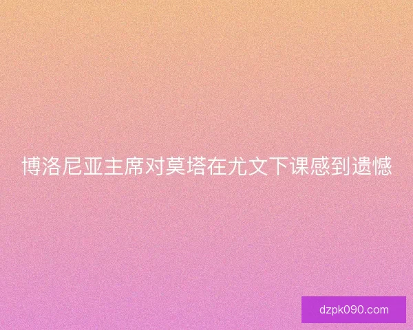 博洛尼亚主席对莫塔在尤文下课感到遗憾
