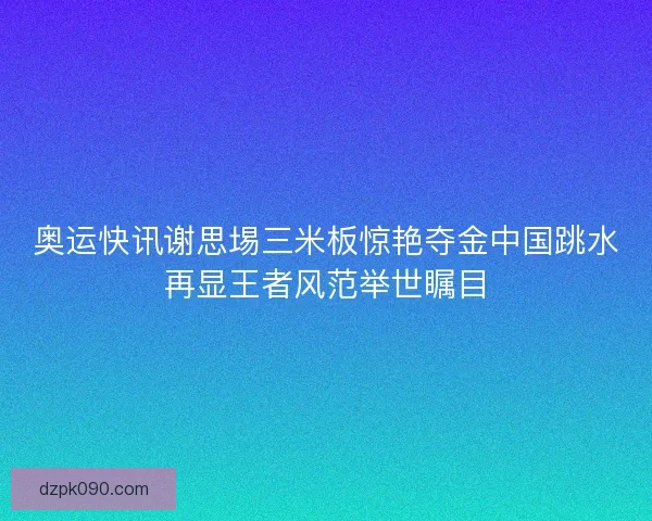 奥运快讯谢思埸三米板惊艳夺金中国跳水再显王者风范举世瞩目