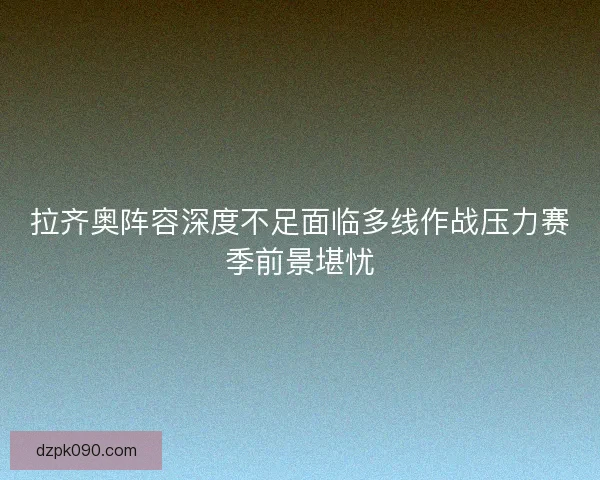 拉齐奥阵容深度不足面临多线作战压力赛季前景堪忧