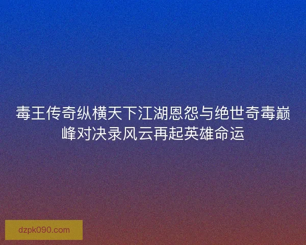 毒王传奇纵横天下江湖恩怨与绝世奇毒巅峰对决录风云再起英雄命运