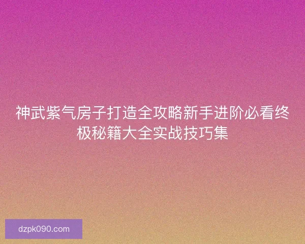 神武紫气房子打造全攻略新手进阶必看终极秘籍大全实战技巧集