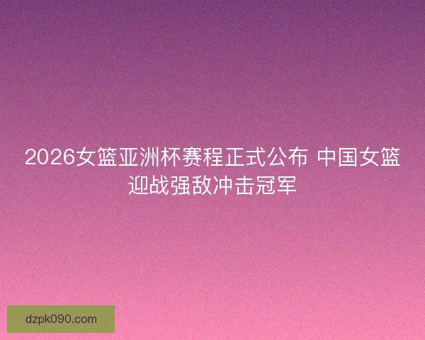 2026女篮亚洲杯赛程正式公布 中国女篮迎战强敌冲击冠军 2026女篮亚洲杯赛程正式公布 中国女篮迎战强敌冲击冠军