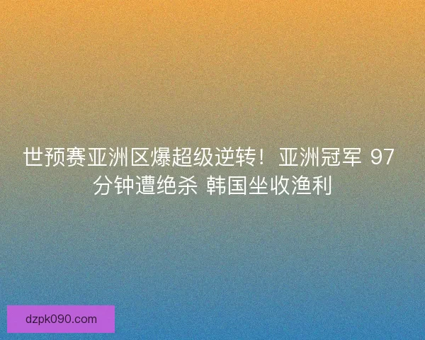 世预赛亚洲区爆超级逆转！亚洲冠军 97 分钟遭绝杀 韩国坐收渔利