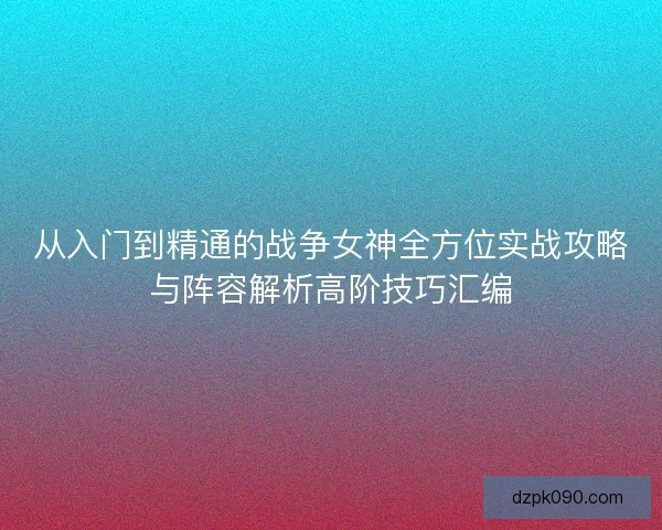 从入门到精通的战争女神全方位实战攻略与阵容解析高阶技巧汇编 从入门到精通的战争女神全方位实战攻略与阵容解析高阶技巧汇编