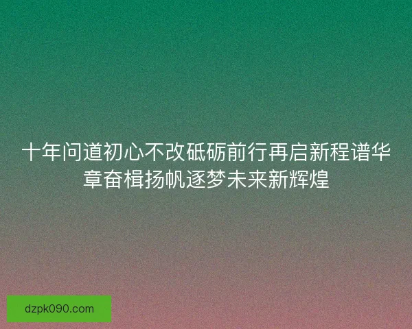 十年问道初心不改砥砺前行再启新程谱华章奋楫扬帆逐梦未来新辉煌