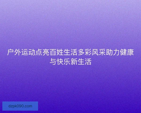 户外运动点亮百姓生活多彩风采助力健康与快乐新生活 户外运动点亮百姓生活多彩风采助力健康与快乐新生活