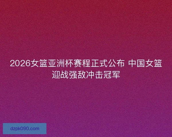 2026女篮亚洲杯赛程正式公布 中国女篮迎战强敌冲击冠军