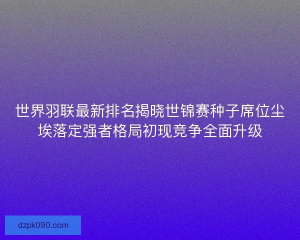 世界羽联最新排名揭晓世锦赛种子席位尘埃落定强者格局初现竞争全面升级