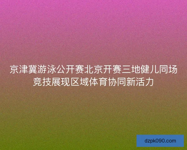 京津冀游泳公开赛北京开赛三地健儿同场竞技展现区域体育协同新活力