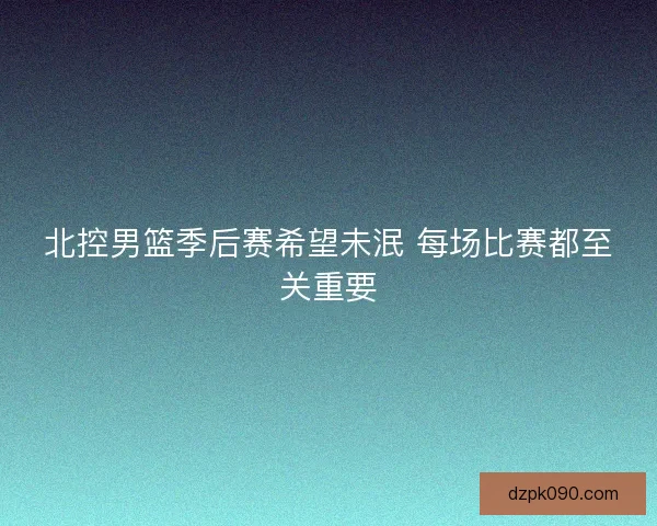 北控男篮季后赛希望未泯 每场比赛都至关重要