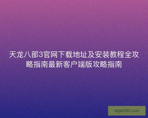 天龙八部3官网下载地址及安装教程全攻略指南最新客户端版攻略指南