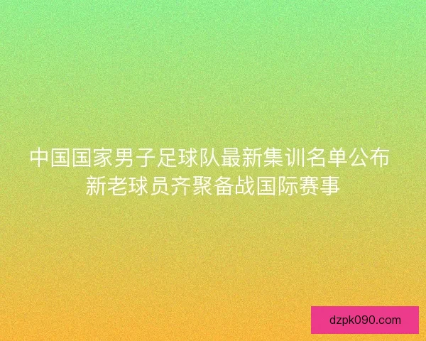 中国国家男子足球队最新集训名单公布 新老球员齐聚备战国际赛事 中国国家男子足球队最新集训名单公布 新老球员齐聚备战国际赛事