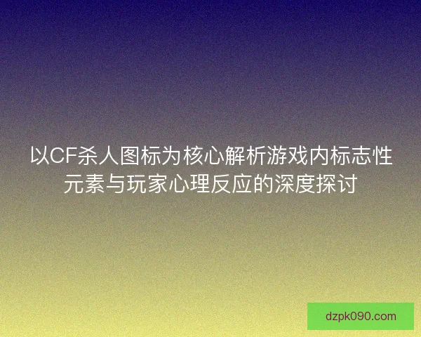 以CF杀人图标为核心解析游戏内标志性元素与玩家心理反应的深度探讨