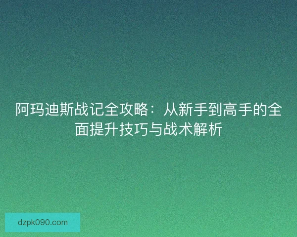 阿玛迪斯战记全攻略:从新手到高手的全面提升技巧与战术解析 阿玛迪斯战记全攻略:从新手到高手的全面提升技巧与战术解析