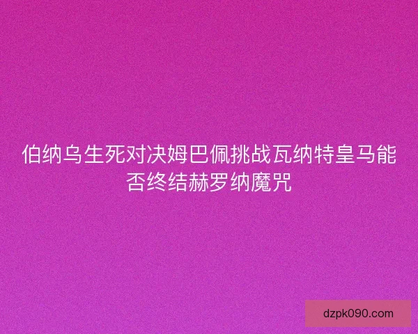 伯纳乌生死对决姆巴佩挑战瓦纳特皇马能否终结赫罗纳魔咒 伯纳乌生死对决姆巴佩挑战瓦纳特皇马能否终结赫罗纳魔咒
